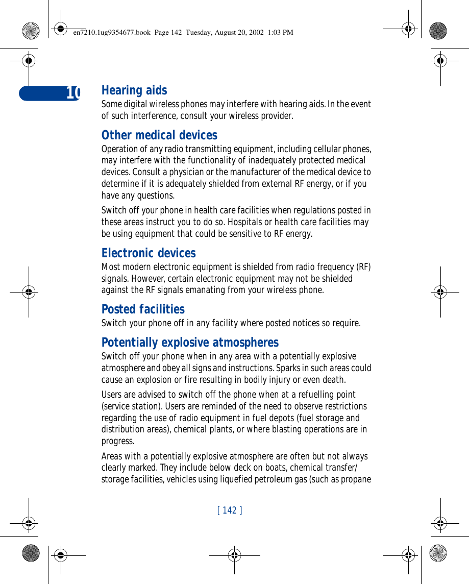 [ 142 ]10 Hearing aidsSome digital wireless phones may interfere with hearing aids. In the event of such interference, consult your wireless provider.Other medical devicesOperation of any radio transmitting equipment, including cellular phones, may interfere with the functionality of inadequately protected medical devices. Consult a physician or the manufacturer of the medical device to determine if it is adequately shielded from external RF energy, or if you have any questions.Switch off your phone in health care facilities when regulations posted in these areas instruct you to do so. Hospitals or health care facilities may be using equipment that could be sensitive to RF energy.Electronic devicesMost modern electronic equipment is shielded from radio frequency (RF) signals. However, certain electronic equipment may not be shielded against the RF signals emanating from your wireless phone.Posted facilitiesSwitch your phone off in any facility where posted notices so require.Potentially explosive atmospheresSwitch off your phone when in any area with a potentially explosive atmosphere and obey all signs and instructions. Sparks in such areas could cause an explosion or fire resulting in bodily injury or even death.Users are advised to switch off the phone when at a refuelling point (service station). Users are reminded of the need to observe restrictions regarding the use of radio equipment in fuel depots (fuel storage and distribution areas), chemical plants, or where blasting operations are in progress.Areas with a potentially explosive atmosphere are often but not always clearly marked. They include below deck on boats, chemical transfer/storage facilities, vehicles using liquefied petroleum gas (such as propane en7210.1ug9354677.book  Page 142  Tuesday, August 20, 2002  1:03 PM