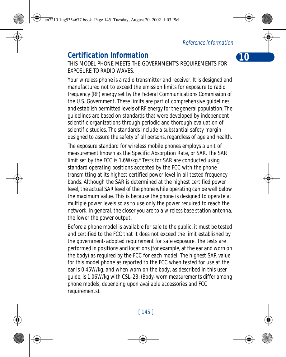 10[ 145 ]ReferenceinformationCertification InformationTHIS MODEL PHONE MEETS THE GOVERNMENT’S REQUIREMENTS FOR EXPOSURE TO RADIO WAVES.Your wireless phone is a radio transmitter and receiver. It is designed and manufactured not to exceed the emission limits for exposure to radio frequency (RF) energy set by the Federal Communications Commission of the U.S. Government. These limits are part of comprehensive guidelines and establish permitted levels of RF energy for the general population. The guidelines are based on standards that were developed by independent scientific organizations through periodic and thorough evaluation of scientific studies. The standards include a substantial safety margin designed to assure the safety of all persons, regardless of age and health. The exposure standard for wireless mobile phones employs a unit of measurement known as the Specific Absorption Rate, or SAR. The SAR limit set by the FCC is 1.6W/kg.* Tests for SAR are conducted using standard operating positions accepted by the FCC with the phone transmitting at its highest certified power level in all tested frequency bands. Although the SAR is determined at the highest certified power level, the actual SAR level of the phone while operating can be well below the maximum value. This is because the phone is designed to operate at multiple power levels so as to use only the power required to reach the network. In general, the closer you are to a wireless base station antenna, the lower the power output.Before a phone model is available for sale to the public, it must be tested and certified to the FCC that it does not exceed the limit established by the government-adopted requirement for safe exposure. The tests are performed in positions and locations (for example, at the ear and worn on the body) as required by the FCC for each model. The highest SAR value for this model phone as reported to the FCC when tested for use at the ear is 0.45W/kg, and when worn on the body, as described in this user guide, is 1.06W/kg with CSL-23. (Body-worn measurements differ among phone models, depending upon available accessories and FCC requirements). en7210.1ug9354677.book  Page 145  Tuesday, August 20, 2002  1:03 PM