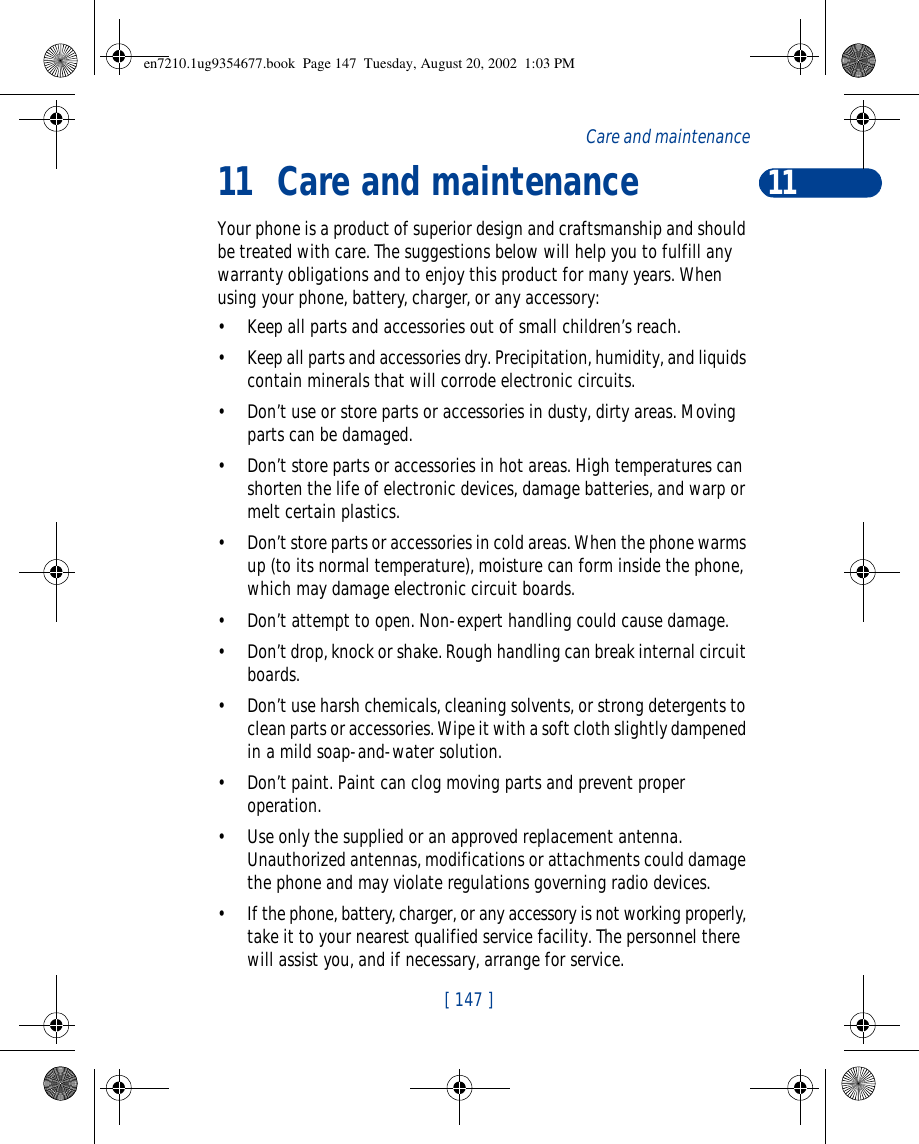 11[ 147 ]Care and maintenance11Care and maintenanceYour phone is a product of superior design and craftsmanship and should be treated with care. The suggestions below will help you to fulfill any warranty obligations and to enjoy this product for many years. When using your phone, battery, charger, or any accessory:•Keep all parts and accessories out of small children’s reach.•Keep all parts and accessories dry. Precipitation, humidity, and liquids contain minerals that will corrode electronic circuits.•Don’t use or store parts or accessories in dusty, dirty areas. Moving parts can be damaged.•Don’t store parts or accessories in hot areas. High temperatures can shorten the life of electronic devices, damage batteries, and warp or melt certain plastics.•Don’t store parts or accessories in cold areas. When the phone warms up (to its normal temperature), moisture can form inside the phone, which may damage electronic circuit boards.•Don’t attempt to open. Non-expert handling could cause damage.•Don’t drop, knock or shake. Rough handling can break internal circuit boards.•Don’t use harsh chemicals, cleaning solvents, or strong detergents to clean parts or accessories. Wipe it with a soft cloth slightly dampened in a mild soap-and-water solution.•Don’t paint. Paint can clog moving parts and prevent proper operation.•Use only the supplied or an approved replacement antenna. Unauthorized antennas, modifications or attachments could damage the phone and may violate regulations governing radio devices.•If the phone, battery, charger, or any accessory is not working properly, take it to your nearest qualified service facility. The personnel there will assist you, and if necessary, arrange for service.en7210.1ug9354677.book  Page 147  Tuesday, August 20, 2002  1:03 PM