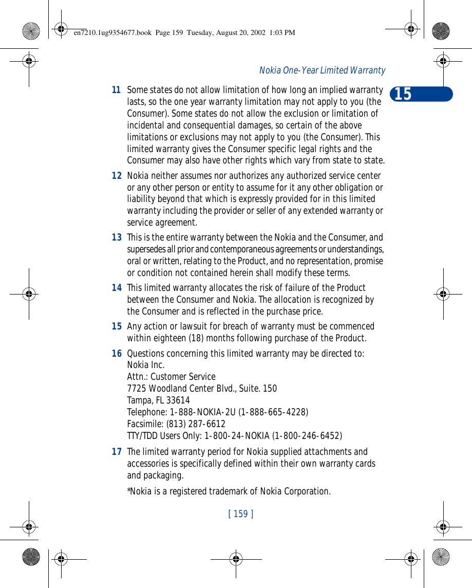 15[ 159 ]Nokia One-Year Limited Warranty11Some states do not allow limitation of how long an implied warranty lasts, so the one year warranty limitation may not apply to you (the Consumer). Some states do not allow the exclusion or limitation of incidental and consequential damages, so certain of the above limitations or exclusions may not apply to you (the Consumer). This limited warranty gives the Consumer specific legal rights and the Consumer may also have other rights which vary from state to state.12 Nokia neither assumes nor authorizes any authorized service center or any other person or entity to assume for it any other obligation or liability beyond that which is expressly provided for in this limited warranty including the provider or seller of any extended warranty or service agreement.13 This is the entire warranty between the Nokia and the Consumer, and supersedes all prior and contemporaneous agreements or understandings, oral or written, relating to the Product, and no representation, promise or condition not contained herein shall modify these terms.14 This limited warranty allocates the risk of failure of the Product between the Consumer and Nokia. The allocation is recognized by the Consumer and is reflected in the purchase price.15 Any action or lawsuit for breach of warranty must be commenced within eighteen (18) months following purchase of the Product.16 Questions concerning this limited warranty may be directed to: Nokia Inc. Attn.: Customer Service7725 Woodland Center Blvd., Suite. 150Tampa, FL 33614Telephone: 1-888-NOKIA-2U (1-888-665-4228)Facsimile: (813) 287-6612TTY/TDD Users Only: 1-800-24-NOKIA (1-800-246-6452)17 The limited warranty period for Nokia supplied attachments and accessories is specifically defined within their own warranty cards and packaging. *Nokia is a registered trademark of Nokia Corporation.en7210.1ug9354677.book  Page 159  Tuesday, August 20, 2002  1:03 PM