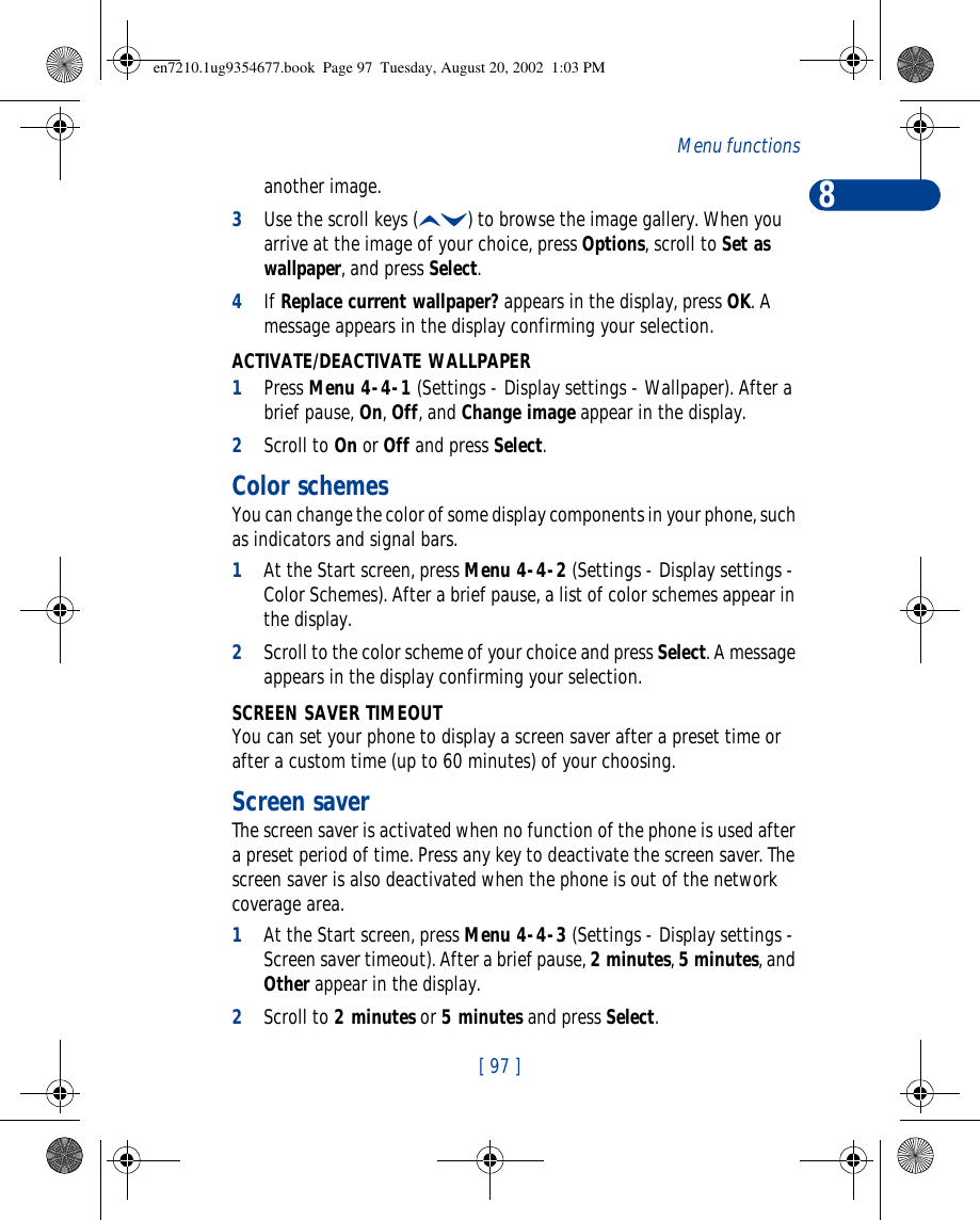 8[ 97 ]Menu functionsanother image. 3Use the scroll keys (ud) to browse the image gallery. When you arrive at the image of your choice, press Options, scroll to Set as wallpaper, and press Select.4If Replace current wallpaper? appears in the display, press OK. A message appears in the display confirming your selection.ACTIVATE/DEACTIVATE WALLPAPER1Press Menu 4-4-1 (Settings - Display settings - Wallpaper). After a brief pause, On, Off, and Change image appear in the display.2Scroll to On or Off and press Select.Color schemesYou can change the color of some display components in your phone, such as indicators and signal bars.1At the Start screen, press Menu 4-4-2 (Settings - Display settings - Color Schemes). After a brief pause, a list of color schemes appear in the display.2Scroll to the color scheme of your choice and press Select. A message appears in the display confirming your selection.SCREEN SAVER TIMEOUTYou can set your phone to display a screen saver after a preset time or after a custom time (up to 60 minutes) of your choosing.Screen saverThe screen saver is activated when no function of the phone is used after a preset period of time. Press any key to deactivate the screen saver. The screen saver is also deactivated when the phone is out of the network coverage area.1At the Start screen, press Menu 4-4-3 (Settings - Display settings - Screen saver timeout). After a brief pause, 2 minutes, 5 minutes, and Other appear in the display.2Scroll to 2 minutes or 5 minutes and press Select. en7210.1ug9354677.book  Page 97  Tuesday, August 20, 2002  1:03 PM