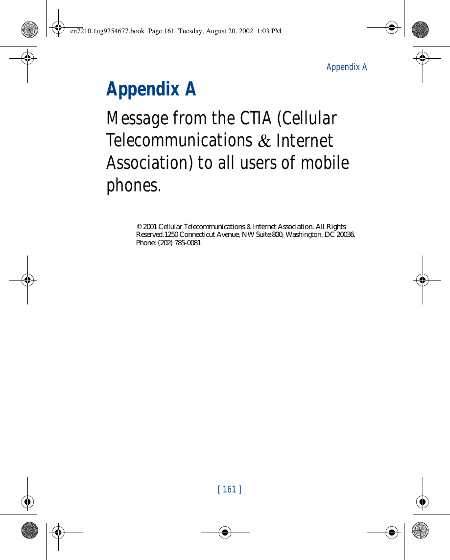 [ 161 ]Appendix AAppendix AMessage from the CTIA (Cellular Telecommunications &amp; Internet Association) to all users of mobile phones.© 2001 Cellular Telecommunications &amp; Internet Association. All Rights Reserved.1250 Connecticut Avenue, NW Suite 800, Washington, DC 20036. Phone: (202) 785-0081en7210.1ug9354677.book  Page 161  Tuesday, August 20, 2002  1:03 PM