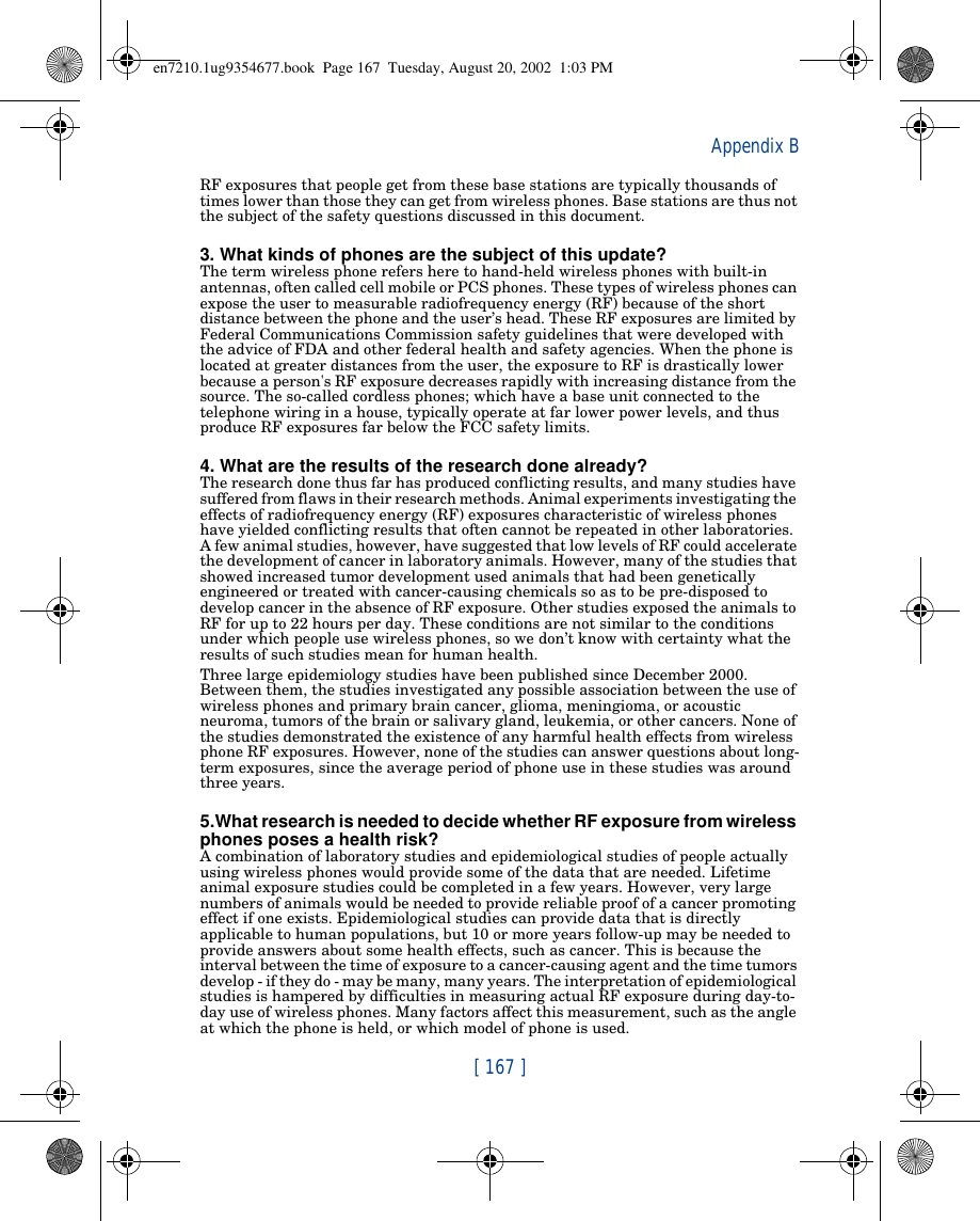 [ 167 ]Appendix BRF exposures that people get from these base stations are typically thousands of times lower than those they can get from wireless phones. Base stations are thus not the subject of the safety questions discussed in this document.3. What kinds of phones are the subject of this update?The term wireless phone refers here to hand-held wireless phones with built-in antennas, often called cell mobile or PCS phones. These types of wireless phones can expose the user to measurable radiofrequency energy (RF) because of the short distance between the phone and the user’s head. These RF exposures are limited by Federal Communications Commission safety guidelines that were developed with the advice of FDA and other federal health and safety agencies. When the phone is located at greater distances from the user, the exposure to RF is drastically lower because a person&apos;s RF exposure decreases rapidly with increasing distance from the source. The so-called cordless phones; which have a base unit connected to the telephone wiring in a house, typically operate at far lower power levels, and thus produce RF exposures far below the FCC safety limits.4. What are the results of the research done already?The research done thus far has produced conflicting results, and many studies have suffered from flaws in their research methods. Animal experiments investigating the effects of radiofrequency energy (RF) exposures characteristic of wireless phones have yielded conflicting results that often cannot be repeated in other laboratories. A few animal studies, however, have suggested that low levels of RF could accelerate the development of cancer in laboratory animals. However, many of the studies that showed increased tumor development used animals that had been genetically engineered or treated with cancer-causing chemicals so as to be pre-disposed to develop cancer in the absence of RF exposure. Other studies exposed the animals to RF for up to 22 hours per day. These conditions are not similar to the conditions under which people use wireless phones, so we don’t know with certainty what the results of such studies mean for human health.Three large epidemiology studies have been published since December 2000. Between them, the studies investigated any possible association between the use of wireless phones and primary brain cancer, glioma, meningioma, or acoustic neuroma, tumors of the brain or salivary gland, leukemia, or other cancers. None of the studies demonstrated the existence of any harmful health effects from wireless phone RF exposures. However, none of the studies can answer questions about long-term exposures, since the average period of phone use in these studies was around three years.5.What research is needed to decide whether RF exposure from wireless phones poses a health risk?A combination of laboratory studies and epidemiological studies of people actually using wireless phones would provide some of the data that are needed. Lifetime animal exposure studies could be completed in a few years. However, very large numbers of animals would be needed to provide reliable proof of a cancer promoting effect if one exists. Epidemiological studies can provide data that is directly applicable to human populations, but 10 or more years follow-up may be needed to provide answers about some health effects, such as cancer. This is because the interval between the time of exposure to a cancer-causing agent and the time tumors develop - if they do - may be many, many years. The interpretation of epidemiological studies is hampered by difficulties in measuring actual RF exposure during day-to-day use of wireless phones. Many factors affect this measurement, such as the angle at which the phone is held, or which model of phone is used.en7210.1ug9354677.book  Page 167  Tuesday, August 20, 2002  1:03 PM