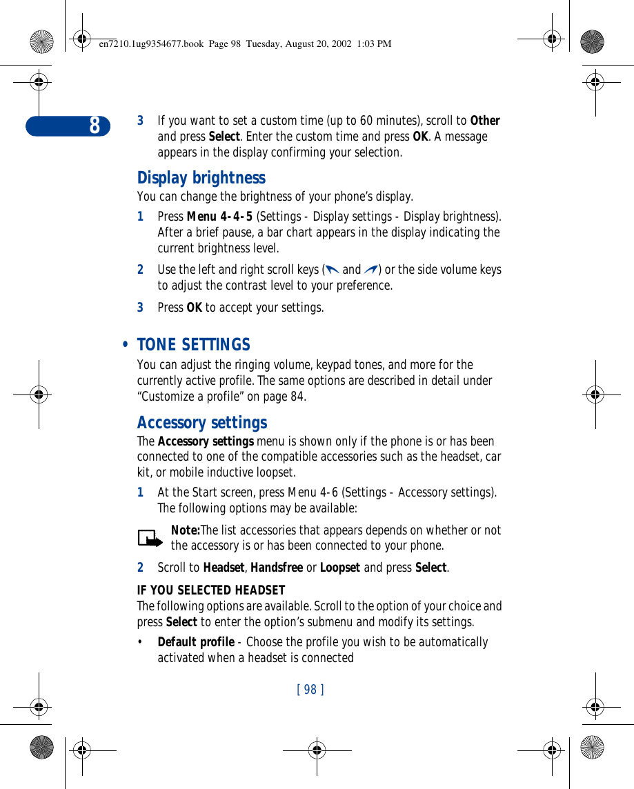 [ 98 ]83If you want to set a custom time (up to 60 minutes), scroll to Other and press Select. Enter the custom time and press OK. A message appears in the display confirming your selection.Display brightnessYou can change the brightness of your phone’s display.1Press Menu 4-4-5 (Settings - Display settings - Display brightness). After a brief pause, a bar chart appears in the display indicating the current brightness level.2Use the left and right scroll keys (l and r) or the side volume keys to adjust the contrast level to your preference.3Press OK to accept your settings. • TONE SETTINGSYou can adjust the ringing volume, keypad tones, and more for the currently active profile. The same options are described in detail under “Customize a profile” on page84.Accessory settingsThe Accessory settings menu is shown only if the phone is or has been connected to one of the compatible accessories such as the headset, car kit, or mobile inductive loopset.1At the Start screen, press Menu 4-6 (Settings - Accessory settings). The following options may be available:Note:The list accessories that appears depends on whether or not the accessory is or has been connected to your phone.2Scroll to Headset, Handsfree or Loopset and press Select.IF YOU SELECTED HEADSETThe following options are available. Scroll to the option of your choice and press Select to enter the option’s submenu and modify its settings.•Default profile - Choose the profile you wish to be automatically activated when a headset is connecteden7210.1ug9354677.book  Page 98  Tuesday, August 20, 2002  1:03 PM
