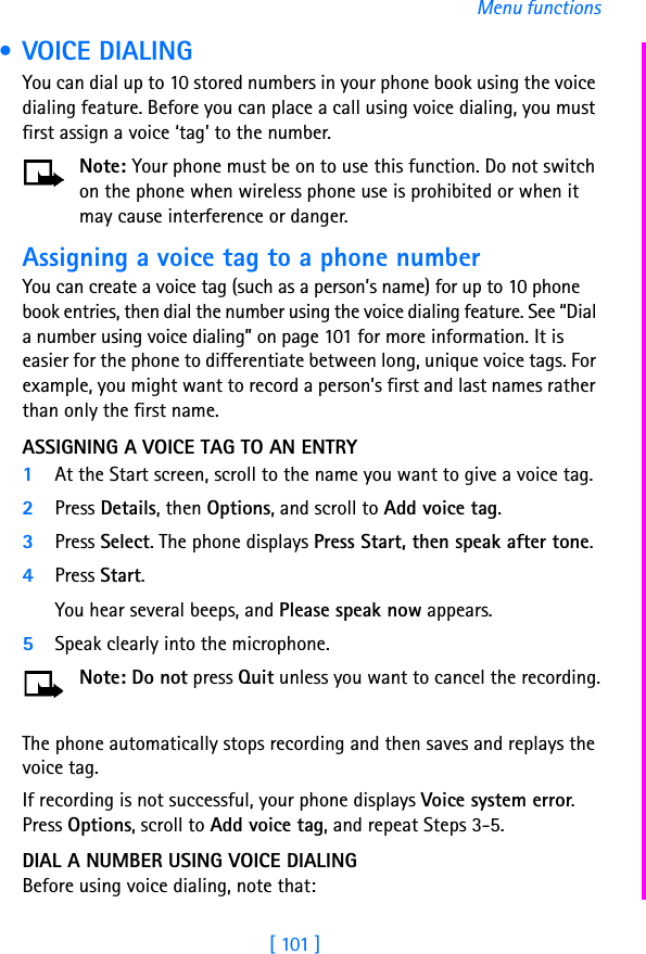 [ 101 ]Menu functions • VOICE DIALING You can dial up to 10 stored numbers in your phone book using the voice dialing feature. Before you can place a call using voice dialing, you must first assign a voice ‘tag’ to the number.Note: Your phone must be on to use this function. Do not switch on the phone when wireless phone use is prohibited or when it may cause interference or danger.Assigning a voice tag to a phone numberYou can create a voice tag (such as a person’s name) for up to 10 phone book entries, then dial the number using the voice dialing feature. See “Dial a number using voice dialing” on page 101 for more information. It is easier for the phone to differentiate between long, unique voice tags. For example, you might want to record a person’s first and last names rather than only the first name.ASSIGNING A VOICE TAG TO AN ENTRY1At the Start screen, scroll to the name you want to give a voice tag.2Press Details, then Options, and scroll to Add voice tag. 3Press Select. The phone displays Press Start, then speak after tone.4Press Start. You hear several beeps, and Please speak now appears. 5Speak clearly into the microphone.Note: Do not press Quit unless you want to cancel the recording.The phone automatically stops recording and then saves and replays the voice tag.If recording is not successful, your phone displays Voice system error. Press Options, scroll to Add voice tag, and repeat Steps 3-5.DIAL A NUMBER USING VOICE DIALINGBefore using voice dialing, note that: