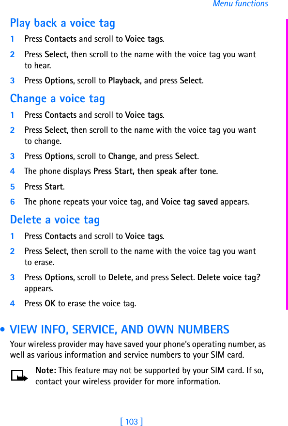 [ 103 ]Menu functionsPlay back a voice tag1Press Contacts and scroll to Voice tags.2Press Select, then scroll to the name with the voice tag you want to hear.3Press Options, scroll to Playback, and press Select.Change a voice tag1Press Contacts and scroll to Voice tags.2Press Select, then scroll to the name with the voice tag you want to change.3Press Options, scroll to Change, and press Select.4The phone displays Press Start, then speak after tone.5Press Start.6The phone repeats your voice tag, and Voice tag saved appears.Delete a voice tag1Press Contacts and scroll to Voice tags.2Press Select, then scroll to the name with the voice tag you want to erase.3Press Options, scroll to Delete, and press Select. Delete voice tag? appears. 4Press OK to erase the voice tag. • VIEW INFO, SERVICE, AND OWN NUMBERSYour wireless provider may have saved your phone’s operating number, as well as various information and service numbers to your SIM card.Note: This feature may not be supported by your SIM card. If so, contact your wireless provider for more information.