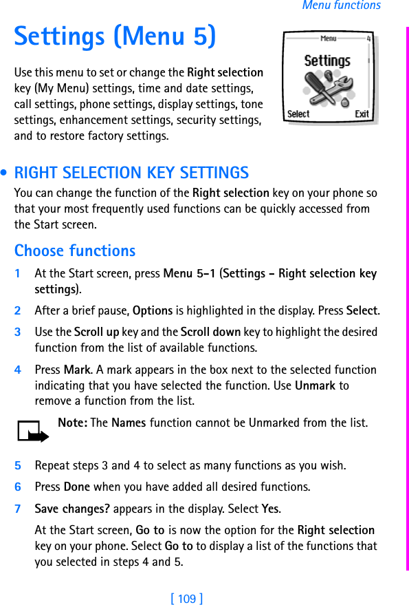 [ 109 ]Menu functionsSettings (Menu 5)Use this menu to set or change the Right selection key (My Menu) settings, time and date settings, call settings, phone settings, display settings, tone settings, enhancement settings, security settings, and to restore factory settings. • RIGHT SELECTION KEY SETTINGSYou can change the function of the Right selection key on your phone so that your most frequently used functions can be quickly accessed from the Start screen. Choose functions1At the Start screen, press Menu 5-1 (Settings - Right selection key settings).2After a brief pause, Options is highlighted in the display. Press Select.3Use the Scroll up key and the Scroll down key to highlight the desired function from the list of available functions.4Press Mark. A mark appears in the box next to the selected function indicating that you have selected the function. Use Unmark to remove a function from the list.Note: The Names function cannot be Unmarked from the list.5Repeat steps 3 and 4 to select as many functions as you wish.6Press Done when you have added all desired functions.7Save changes? appears in the display. Select Yes.At the Start screen, Go to is now the option for the Right selection key on your phone. Select Go to to display a list of the functions that you selected in steps 4 and 5.