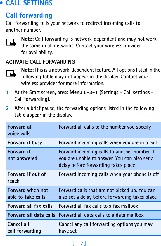 [ 112 ] • CALL SETTINGSCall forwardingCall forwarding tells your network to redirect incoming calls to another number.Note: Call forwarding is network-dependent and may not work the same in all networks. Contact your wireless provider for availability.ACTIVATE CALL FORWARDINGNote: This is a network-dependent feature. All options listed in the following table may not appear in the display. Contact your wireless provider for more information.1At the Start screen, press Menu 5-3-1 (Settings - Call settings - Call forwarding).2After a brief pause, the forwarding options listed in the following table appear in the display.Forward all voice callsForward all calls to the number you specifyForward if busy Forward incoming calls when you are in a callForward if not answeredForward incoming calls to another number if you are unable to answer. You can also set a delay before forwarding takes placeForward if out of reachForward incoming calls when your phone is offForward when not able to take callsForward calls that are not picked up. You can also set a delay before forwarding takes placeForward all fax calls Forward all fax calls to a fax mailboxForward all data calls Forward all data calls to a data mailboxCancel all call forwardingCancel any call forwarding options you may have set