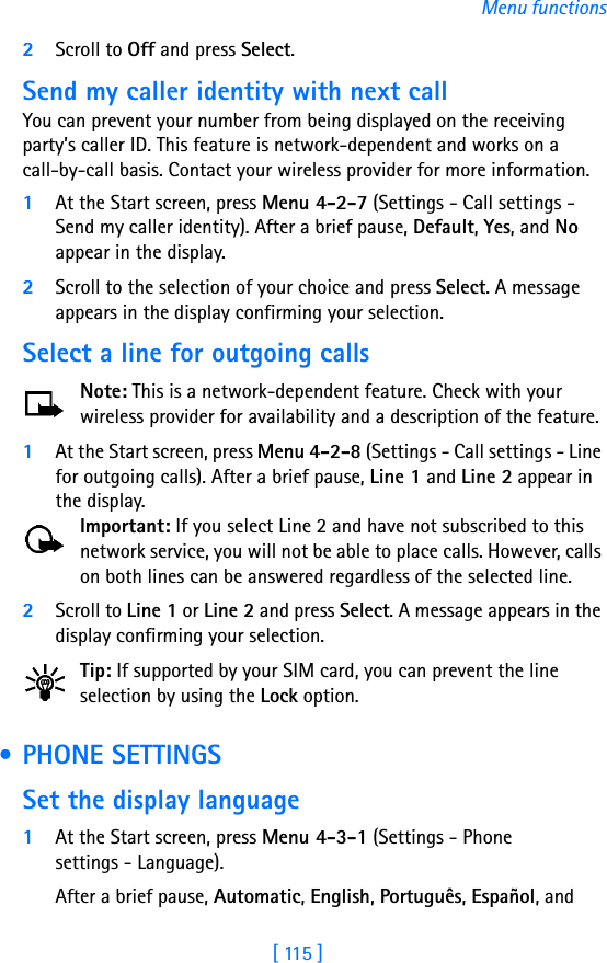 [ 115 ]Menu functions2Scroll to Off and press Select.Send my caller identity with next callYou can prevent your number from being displayed on the receiving party’s caller ID. This feature is network-dependent and works on a call-by-call basis. Contact your wireless provider for more information.1At the Start screen, press Menu 4-2-7 (Settings - Call settings - Send my caller identity). After a brief pause, Default, Yes, and No appear in the display.2Scroll to the selection of your choice and press Select. A message appears in the display confirming your selection.Select a line for outgoing callsNote: This is a network-dependent feature. Check with your wireless provider for availability and a description of the feature.1At the Start screen, press Menu 4-2-8 (Settings - Call settings - Line for outgoing calls). After a brief pause, Line 1 and Line 2 appear in the display.Important: If you select Line 2 and have not subscribed to this network service, you will not be able to place calls. However, calls on both lines can be answered regardless of the selected line.2Scroll to Line 1 or Line 2 and press Select. A message appears in the display confirming your selection.Tip: If supported by your SIM card, you can prevent the line selection by using the Lock option. • PHONE SETTINGSSet the display language1At the Start screen, press Menu 4-3-1 (Settings - Phone settings - Language).After a brief pause, Automatic, English, Português, Español, and 