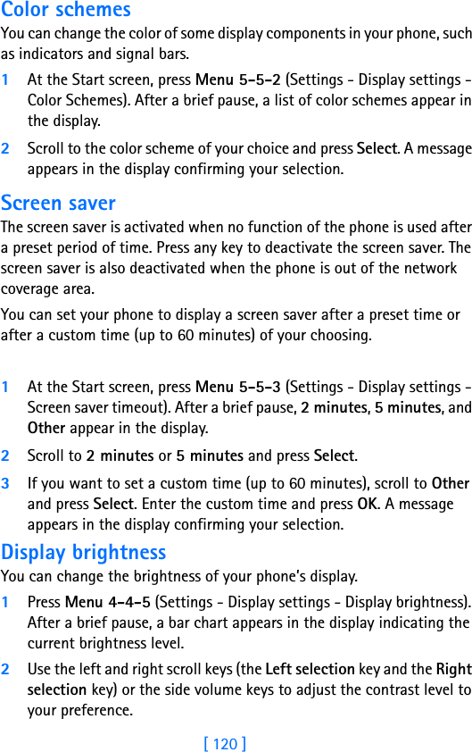 [ 120 ]Color schemesYou can change the color of some display components in your phone, such as indicators and signal bars.1At the Start screen, press Menu 5-5-2 (Settings - Display settings - Color Schemes). After a brief pause, a list of color schemes appear in the display.2Scroll to the color scheme of your choice and press Select. A message appears in the display confirming your selection.Screen saverThe screen saver is activated when no function of the phone is used after a preset period of time. Press any key to deactivate the screen saver. The screen saver is also deactivated when the phone is out of the network coverage area.You can set your phone to display a screen saver after a preset time or after a custom time (up to 60 minutes) of your choosing.1At the Start screen, press Menu 5-5-3 (Settings - Display settings - Screen saver timeout). After a brief pause, 2 minutes, 5 minutes, and Other appear in the display.2Scroll to 2 minutes or 5 minutes and press Select. 3If you want to set a custom time (up to 60 minutes), scroll to Other and press Select. Enter the custom time and press OK. A message appears in the display confirming your selection.Display brightnessYou can change the brightness of your phone’s display.1Press Menu 4-4-5 (Settings - Display settings - Display brightness). After a brief pause, a bar chart appears in the display indicating the current brightness level.2Use the left and right scroll keys (the Left selection key and the Right selection key) or the side volume keys to adjust the contrast level to your preference.