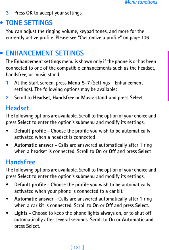 [ 121 ]Menu functions3Press OK to accept your settings. • TONE SETTINGSYou can adjust the ringing volume, keypad tones, and more for the currently active profile. Please see “Customize a profile” on page 106. • ENHANCEMENT SETTINGSThe Enhancement settings menu is shown only if the phone is or has been connected to one of the compatible enhancements such as the headset, handsfree, or music stand.1At the Start screen, press Menu 5-7 (Settings - Enhancement settings). The following options may be available:2Scroll to Headset, Handsfree or Music stand and press Select.HeadsetThe following options are available. Scroll to the option of your choice and press Select to enter the option’s submenu and modify its settings.•Default profile - Choose the profile you wish to be automatically activated when a headset is connected•Automatic answer - Calls are answered automatically after 1 ring when a headset is connected. Scroll to On or Off and press SelectHandsfreeThe following options are available. Scroll to the option of your choice and press Select to enter the option’s submenu and modify its settings.•Default profile - Choose the profile you wish to be automatically activated when your phone is connected to a car kit.•Automatic answer - Calls are answered automatically after 1 ring when a car kit is connected. Scroll to On or Off and press Select.•Lights - Choose to keep the phone lights always on, or to shut off automatically after several seconds. Scroll to On or Automatic and press Select.
