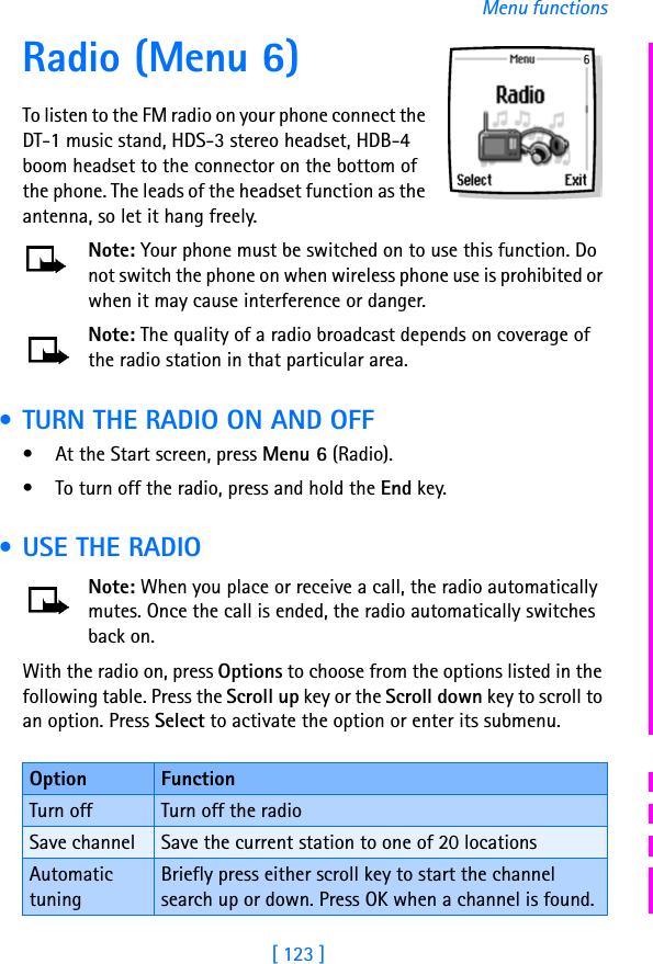 [ 123 ]Menu functionsRadio (Menu 6)To listen to the FM radio on your phone connect the DT-1 music stand, HDS-3 stereo headset, HDB-4 boom headset to the connector on the bottom of the phone. The leads of the headset function as the antenna, so let it hang freely.Note: Your phone must be switched on to use this function. Do not switch the phone on when wireless phone use is prohibited or when it may cause interference or danger.Note: The quality of a radio broadcast depends on coverage of the radio station in that particular area. • TURN THE RADIO ON AND OFF• At the Start screen, press Menu 6 (Radio). • To turn off the radio, press and hold the End key. • USE THE RADIONote: When you place or receive a call, the radio automatically mutes. Once the call is ended, the radio automatically switches back on.With the radio on, press Options to choose from the options listed in the following table. Press the Scroll up key or the Scroll down key to scroll to an option. Press Select to activate the option or enter its submenu.Option FunctionTurn off Turn off the radioSave channel Save the current station to one of 20 locationsAutomatic tuningBriefly press either scroll key to start the channel search up or down. Press OK when a channel is found.