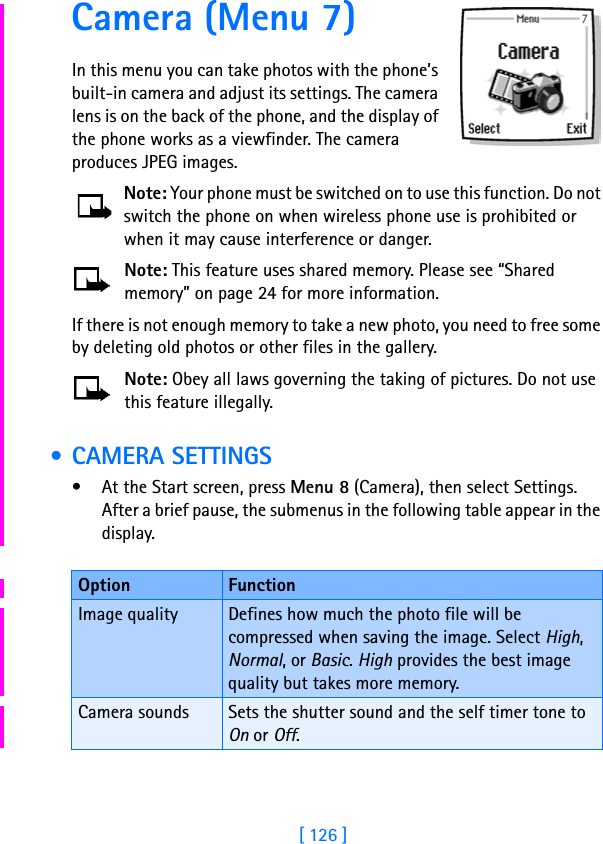 [ 126 ]Camera (Menu 7)In this menu you can take photos with the phone’s built-in camera and adjust its settings. The camera lens is on the back of the phone, and the display of the phone works as a viewfinder. The camera produces JPEG images.Note: Your phone must be switched on to use this function. Do not switch the phone on when wireless phone use is prohibited or when it may cause interference or danger.Note: This feature uses shared memory. Please see “Shared memory” on page 24 for more information.If there is not enough memory to take a new photo, you need to free some by deleting old photos or other files in the gallery.Note: Obey all laws governing the taking of pictures. Do not use this feature illegally. • CAMERA SETTINGS• At the Start screen, press Menu 8 (Camera), then select Settings. After a brief pause, the submenus in the following table appear in the display.Option FunctionImage quality Defines how much the photo file will be compressed when saving the image. Select High, Normal, or Basic. High provides the best image quality but takes more memory.Camera sounds Sets the shutter sound and the self timer tone to On or Off.