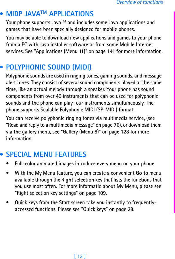 [ 13 ]Overview of functions • MIDP JAVATM APPLICATIONSYour phone supports JavaTM and includes some Java applications and games that have been specially designed for mobile phones. You may be able to download new applications and games to your phone from a PC with Java installer software or from some Mobile Internet services. See “Applications (Menu 11)” on page 141 for more information. • POLYPHONIC SOUND (MIDI)Polyphonic sounds are used in ringing tones, gaming sounds, and message alert tones. They consist of several sound components played at the same time, like an actual melody through a speaker. Your phone has sound components from over 40 instruments that can be used for polyphonic sounds and the phone can play four instruments simultaneously. The phone supports Scalable Polyphonic MIDI (SP-MIDI) format.You can receive polyphonic ringing tones via multimedia service, (see “Read and reply to a multimedia message” on page 76), or download them via the gallery menu, see “Gallery (Menu 8)” on page 128 for more information. • SPECIAL MENU FEATURES• Full-color animated images introduce every menu on your phone. • With the My Menu feature, you can create a convenient Go to menu available through the Right selection key that lists the functions that you use most often. For more informatio about My Menu, please see “Right selection key settings” on page 109.• Quick keys from the Start screen take you instantly to frequently-accessed functions. Please see “Quick keys” on page 28.