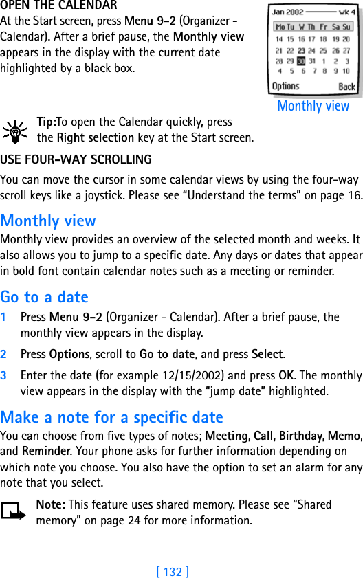 [ 132 ]OPEN THE CALENDARAt the Start screen, press Menu 9-2 (Organizer - Calendar). After a brief pause, the Monthly view appears in the display with the current date highlighted by a black box.Tip:To open the Calendar quickly, press the Right selection key at the Start screen.USE FOUR-WAY SCROLLING  You can move the cursor in some calendar views by using the four-way scroll keys like a joystick. Please see “Understand the terms” on page 16.Monthly viewMonthly view provides an overview of the selected month and weeks. It also allows you to jump to a specific date. Any days or dates that appear in bold font contain calendar notes such as a meeting or reminder.Go to a date1Press Menu 9-2 (Organizer - Calendar). After a brief pause, the monthly view appears in the display.2Press Options, scroll to Go to date, and press Select.3Enter the date (for example 12/15/2002) and press OK. The monthly view appears in the display with the “jump date” highlighted.Make a note for a specific dateYou can choose from five types of notes; Meeting, Call, Birthday, Memo, and Reminder. Your phone asks for further information depending on which note you choose. You also have the option to set an alarm for any note that you select.Note: This feature uses shared memory. Please see “Shared memory” on page 24 for more information.Monthly view