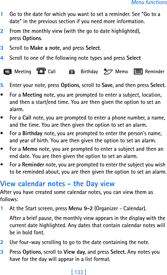 [ 133 ]Menu functions1Go to the date for which you want to set a reminder. See “Go to a date” in the previous section if you need more information. 2From the monthly view (with the go to date highlighted), press Options.3Scroll to Make a note, and press Select.4Scroll to one of the following note types and press Select5Enter your note, press Options, scroll to Save, and then press Select.•For a Meeting note, you are prompted to enter a subject, location, and then a start/end time. You are then given the option to set an alarm.•For a Call note, you are prompted to enter a phone number, a name, and the time. You are then given the option to set an alarm.•For a Birthday note, you are prompted to enter the person’s name, and year of birth. You are then given the option to set an alarm.•For a Memo note, you are prompted to enter a subject and then an end date. You are then given the option to set an alarm.•For a Reminder note, you are prompted to enter the subject you wish to be reminded about, you are then given the option to set an alarm.View calendar notes - the Day viewAfter you have created some calendar notes, you can view them as follows:1At the Start screen, press Menu 9-2 (Organizer - Calendar).After a brief pause, the monthly view appears in the display with the current date highlighted. Any dates that contain calendar notes will be in bold font.2Use four-way scrolling to go to the date containing the note.3Press Options, scroll to View day, and press Select. Any notes you have for the day will appear in a list format. Meeting  Call   Birthday  Memo  Reminder