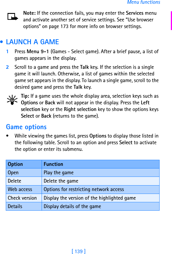 [ 139 ]Menu functionsNote: If the connection fails, you may enter the Services menu and activate another set of service settings. See “Use browser options” on page 173 for more info on browser settings. • LAUNCH A GAME1Press Menu 9-1 (Games - Select game). After a brief pause, a list of games appears in the display.2Scroll to a game and press the Talk key. If the selection is a single game it will launch. Otherwise, a list of games within the selected game set appears in the display. To launch a single game, scroll to the desired game and press the Talk key.Tip: If a game uses the whole display area, selection keys such as Options or Back will not appear in the display. Press the Left selection key or the Right selection key to show the options keys Select or Back (returns to the game).Game options• While viewing the games list, press Options to display those listed in the following table. Scroll to an option and press Select to activate the option or enter its submenu.Option FunctionOpen Play the gameDelete Delete the gameWeb access Options for restricting network accessCheck version Display the version of the highlighted gameDetails Display details of the game