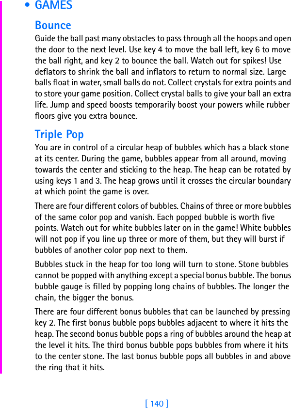 [ 140 ] • GAMESBounceGuide the ball past many obstacles to pass through all the hoops and open the door to the next level. Use key 4 to move the ball left, key 6 to move the ball right, and key 2 to bounce the ball. Watch out for spikes! Use deflators to shrink the ball and inflators to return to normal size. Large balls float in water, small balls do not. Collect crystals for extra points and to store your game position. Collect crystal balls to give your ball an extra life. Jump and speed boosts temporarily boost your powers while rubber floors give you extra bounce. Triple PopYou are in control of a circular heap of bubbles which has a black stone at its center. During the game, bubbles appear from all around, moving towards the center and sticking to the heap. The heap can be rotated by using keys 1 and 3. The heap grows until it crosses the circular boundary at which point the game is over.There are four different colors of bubbles. Chains of three or more bubbles of the same color pop and vanish. Each popped bubble is worth five points. Watch out for white bubbles later on in the game! White bubbles will not pop if you line up three or more of them, but they will burst if bubbles of another color pop next to them. Bubbles stuck in the heap for too long will turn to stone. Stone bubbles cannot be popped with anything except a special bonus bubble. The bonus bubble gauge is filled by popping long chains of bubbles. The longer the chain, the bigger the bonus. There are four different bonus bubbles that can be launched by pressing key 2. The first bonus bubble pops bubbles adjacent to where it hits the heap. The second bonus bubble pops a ring of bubbles around the heap at the level it hits. The third bonus bubble pops bubbles from where it hits to the center stone. The last bonus bubble pops all bubbles in and above the ring that it hits. 