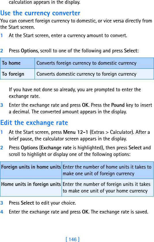 [ 146 ]calculation appears in the display.Use the currency converterYou can convert foreign currency to domestic, or vice versa directly from the Start screen.1At the Start screen, enter a currency amount to convert.2Press Options, scroll to one of the following and press Select:If you have not done so already, you are prompted to enter the exchange rate.3Enter the exchange rate and press OK. Press the Pound key to insert a decimal. The converted amount appears in the display.Edit the exchange rate1At the Start screen, press Menu 12-1 (Extras &gt; Calculator). After a brief pause, the calculator screen appears in the display.2Press Options (Exchange rate is highlighted), then press Select and scroll to highlight or display one of the following options:3Press Select to edit your choice. 4Enter the exchange rate and press OK. The exchange rate is saved.To home Converts foreign currency to domestic currencyTo foreign Converts domestic currency to foreign currencyForeign units in home units Enter the number of home units it takes to make one unit of foreign currencyHome units in foreign units Enter the number of foreign units it takes to make one unit of your home currency 
