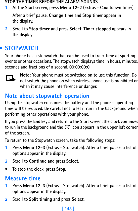 [ 148 ]STOP THE TIMER BEFORE THE ALARM SOUNDS1At the Start screen, press Menu 12-2 (Extras - Countdown timer).After a brief pause, Change time and Stop timer appear in the display.2Scroll to Stop timer and press Select. Timer stopped appears in the display. • STOPWATCHYour phone has a stopwatch that can be used to track time at sporting events or other occasions. The stopwatch displays time in hours, minutes, seconds and fractions of a second. 00:00:00:0Note: Your phone must be switched on to use this function. Do not switch the phone on when wireless phone use is prohibited or when it may cause interference or danger.Note about stopwatch operationUsing the stopwatch consumes the battery and the phone&apos;s operating time will be reduced. Be careful not to let it run in the background when performing other operations with your phone. If you press the End key and return to the Start screen, the clock continues to run in the background and the   icon appears in the upper left corner of the screen.To return to the Stopwatch screen, take the following steps:1Press Menu 12-3 (Extras - Stopwatch). After a brief pause, a list of options appear in the display.2Scroll to Continue and press Select.• To stop the clock, press Stop.Measure time1Press Menu 12-3 (Extras - Stopwatch). After a brief pause, a list of options appear in the display.2Scroll to Split timing and press Select.