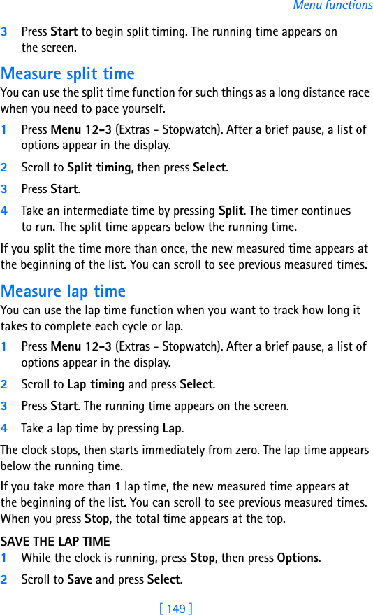 [ 149 ]Menu functions3Press Start to begin split timing. The running time appears on the screen.Measure split timeYou can use the split time function for such things as a long distance race when you need to pace yourself.1Press Menu 12-3 (Extras - Stopwatch). After a brief pause, a list of options appear in the display.2Scroll to Split timing, then press Select.3Press Start.4Take an intermediate time by pressing Split. The timer continues to run. The split time appears below the running time. If you split the time more than once, the new measured time appears at the beginning of the list. You can scroll to see previous measured times.Measure lap timeYou can use the lap time function when you want to track how long it takes to complete each cycle or lap. 1Press Menu 12-3 (Extras - Stopwatch). After a brief pause, a list of options appear in the display.2Scroll to Lap timing and press Select.3Press Start. The running time appears on the screen.4Take a lap time by pressing Lap.The clock stops, then starts immediately from zero. The lap time appears below the running time.If you take more than 1 lap time, the new measured time appears at the beginning of the list. You can scroll to see previous measured times. When you press Stop, the total time appears at the top.SAVE THE LAP TIME1While the clock is running, press Stop, then press Options.2Scroll to Save and press Select. 