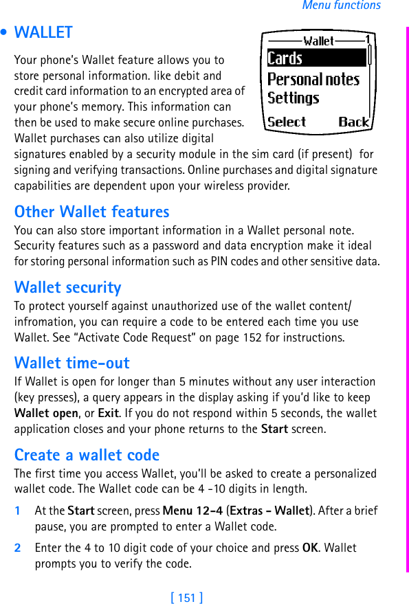 [ 151 ]Menu functions • WALLETYour phone’s Wallet feature allows you to store personal information. like debit and credit card information to an encrypted area of your phone’s memory. This information can then be used to make secure online purchases. Wallet purchases can also utilize digital signatures enabled by a security module in the sim card (if present)  for signing and verifying transactions. Online purchases and digital signature capabilities are dependent upon your wireless provider.Other Wallet featuresYou can also store important information in a Wallet personal note. Security features such as a password and data encryption make it ideal for storing personal information such as PIN codes and other sensitive data.Wallet securityTo protect yourself against unauthorized use of the wallet content/infromation, you can require a code to be entered each time you use Wallet. See “Activate Code Request” on page 152 for instructions.Wallet time-outIf Wallet is open for longer than 5 minutes without any user interaction (key presses), a query appears in the display asking if you’d like to keep Wallet open, or Exit. If you do not respond within 5 seconds, the wallet application closes and your phone returns to the Start screen.Create a wallet codeThe first time you access Wallet, you’ll be asked to create a personalized wallet code. The Wallet code can be 4 -10 digits in length.1At the Start screen, press Menu 12-4 (Extras - Wallet). After a brief pause, you are prompted to enter a Wallet code.2Enter the 4 to 10 digit code of your choice and press OK. Wallet prompts you to verify the code.