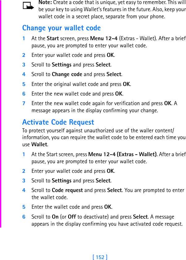[ 152 ]Note: Create a code that is unique, yet easy to remember. This will be your key to using Wallet’s features in the future. Also, keep your wallet code in a secret place, separate from your phone.Change your wallet code1At the Start screen, press Menu 12-4 (Extras - Wallet). After a brief pause, you are prompted to enter your wallet code.2Enter your wallet code and press OK.3Scroll to Settings and press Select.4Scroll to Change code and press Select.5Enter the original wallet code and press OK.6Enter the new wallet code and press OK.7Enter the new wallet code again for verification and press OK. A message appears in the display confirming your change.Activate Code RequestTo protect yourself against unauthorized use of the waller content/information, you can require the wallet code to be entered each time you use Wallet.1At the Start screen, press Menu 12-4 (Extras - Wallet). After a brief pause, you are prompted to enter your wallet code.2Enter your wallet code and press OK.3Scroll to Settings and press Select.4Scroll to Code request and press Select. You are prompted to enter the wallet code.5Enter the wallet code and press OK.6Scroll to On (or Off to deactivate) and press Select. A message appears in the display confirming you have activated code request.