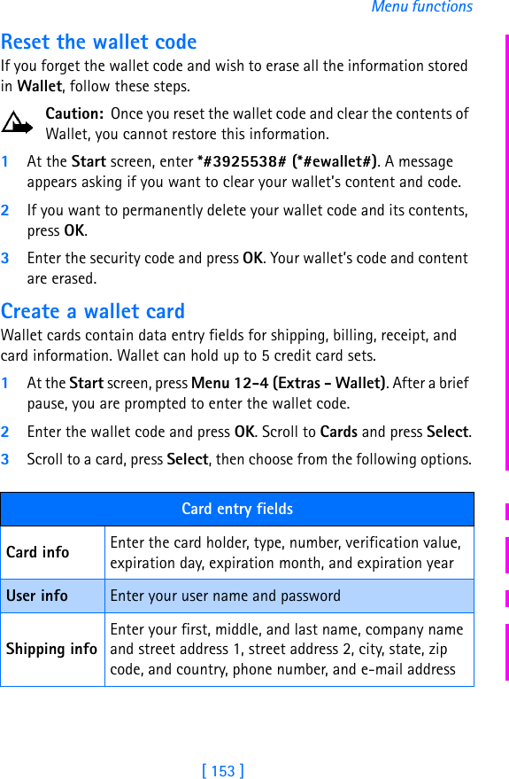 [ 153 ]Menu functionsReset the wallet codeIf you forget the wallet code and wish to erase all the information stored in Wallet, follow these steps.Caution:  Once you reset the wallet code and clear the contents of Wallet, you cannot restore this information.1At the Start screen, enter *#3925538# (*#ewallet#). A message appears asking if you want to clear your wallet’s content and code.2If you want to permanently delete your wallet code and its contents, press OK.3Enter the security code and press OK. Your wallet’s code and content are erased.Create a wallet cardWallet cards contain data entry fields for shipping, billing, receipt, and  card information. Wallet can hold up to 5 credit card sets.1At the Start screen, press Menu 12-4 (Extras - Wallet). After a brief pause, you are prompted to enter the wallet code.2Enter the wallet code and press OK. Scroll to Cards and press Select.3Scroll to a card, press Select, then choose from the following options.Card entry fieldsCard info Enter the card holder, type, number, verification value, expiration day, expiration month, and expiration year User info Enter your user name and passwordShipping infoEnter your first, middle, and last name, company name and street address 1, street address 2, city, state, zip code, and country, phone number, and e-mail address