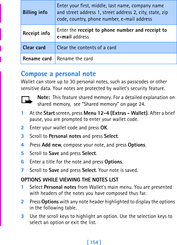 [ 154 ]Compose a personal noteWallet can store up to 30 personal notes, such as passcodes or other sensitive data. Your notes are protected by wallet’s security feature.Note:  This feature shared memory. For a detailed explanation on shared memory,  see “Shared memory” on page 24.1At the Start screen, press Menu 12-4 (Extras - Wallet). After a brief pause, you are prompted to enter your wallet code.2Enter your wallet code and press OK.3Scroll to Personal notes and press Select.4Press Add new, compose your note, and press Options.5Scroll to Save and press Select.6Enter a title for the note and press Options.7Scroll to Save and press Select. Your note is saved.OPTIONS WHILE VIEWING THE NOTES LIST1Select Personal notes from Wallet’s main menu. You are presented with headers of the notes you have composed thus far.2Press Options with any note header highlighted to display the options in the following table.3Use the scroll keys to highlight an option. Use the selection keys to select an option or exit the list.Billing infoEnter your first, middle, last name, company name and street address 1, street address 2, city, state, zip code, country, phone number, e-mail addressReceipt info Enter the receipt to phone number and receipt to e-mail addressClear card Clear the contents of a cardRename card Rename the card