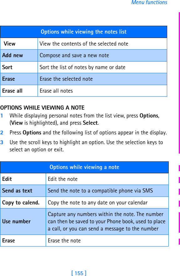 [ 155 ]Menu functionsOPTIONS WHILE VIEWING A NOTE1While displaying personal notes from the list view, press Options, (View is highlighted), and press Select.2Press Options and the following list of options appear in the display.3Use the scroll keys to highlight an option. Use the selection keys to select an option or exit.Options while viewing the notes list View View the contents of the selected noteAdd new Compose and save a new noteSort Sort the list of notes by name or dateErase Erase the selected noteErase all Erase all notesOptions while viewing a noteEdit Edit the noteSend as text Send the note to a compatible phone via SMSCopy to calend. Copy the note to any date on your calendarUse numberCapture any numbers within the note. The number can then be saved to your Phone book, used to place a call, or you can send a message to the numberErase Erase the note