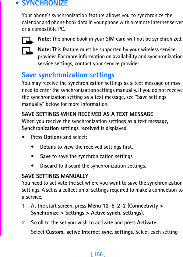 [ 156 ] • SYNCHRONIZEYour phone’s synchronization feature allows you to synchronize the calendar and phone book data in your phone with a remote Internet server or a compatible PC. Note: The phone book in your SIM card will not be synchronized. Note: This feature must be supported by your wireless service provider. For more information on availability and synchronization service settings, contact your service provider.Save synchronization settingsYou may receive the synchronization settings as a text message or may need to enter the synchronization settings manually. If you do not receive the synchronization setting as a text message, see “Save settings manually” below for more information. SAVE SETTINGS WHEN RECEIVED AS A TEXT MESSAGEWhen you receive the synchronization settings as a text message, Synchronization settings received is displayed.• Press Options and select:•Details to view the received settings first.•Save to save the synchronization settings.•Discard to discard the synchronization settings.SAVE SETTINGS MANUALLYYou need to activate the set where you want to save the synchronization settings. A set is a collection of settings required to make a connection to a service.1At the start screen, press Menu 12-5-2-2 (Connectivity &gt; Synchronize &gt; Settings &gt; Active synch. settings).2Scroll to the set you wish to activate and press Activate.Select Custom. active Internet sync. settings. Select each setting 