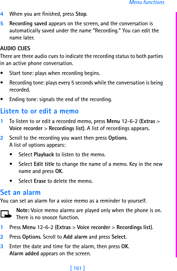 [ 161 ]Menu functions4When you are finished, press Stop.5Recording saved appears on the screen, and the conversation is automatically saved under the name “Recording.” You can edit the name later.AUDIO CUESThere are three audio cues to indicate the recording status to both parties in an active phone conversation. • Start tone: plays when recording begins. • Recording tone: plays every 5 seconds while the conversation is being recorded. • Ending tone: signals the end of the recording.Listen to or edit a memo1To listen to or edit a recorded memo, press Menu 12-6-2 (Extras &gt; Voice recorder &gt; Recordings list). A list of recordings appears. 2Scroll to the recording you want then press Options.A list of options appears:•Select Playback to listen to the memo.•Select Edit title to change the name of a memo. Key in the new name and press OK.•Select Erase to delete the memo.Set an alarmYou can set an alarm for a voice memo as a reminder to yourself. Note: Voice memo alarms are played only when the phone is on. There is no snooze function.1Press Menu 12-6-2 (Extras &gt; Voice recorder &gt; Recordings list).2Press Options. Scroll to Add alarm and press Select.3Enter the date and time for the alarm, then press OK.Alarm added appears on the screen.