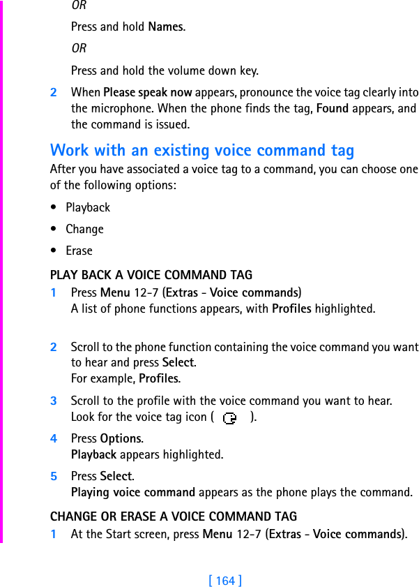[ 164 ]ORPress and hold Names. ORPress and hold the volume down key.2When Please speak now appears, pronounce the voice tag clearly into the microphone. When the phone finds the tag, Found appears, and the command is issued.Work with an existing voice command tagAfter you have associated a voice tag to a command, you can choose one of the following options:• Playback• Change•ErasePLAY BACK A VOICE COMMAND TAG1Press Menu 12-7 (Extras - Voice commands)A list of phone functions appears, with Profiles highlighted.2Scroll to the phone function containing the voice command you want to hear and press Select.For example, Profiles.3Scroll to the profile with the voice command you want to hear. Look for the voice tag icon ( ).4Press Options.Playback appears highlighted.5Press Select.Playing voice command appears as the phone plays the command.CHANGE OR ERASE A VOICE COMMAND TAG1At the Start screen, press Menu 12-7 (Extras - Voice commands).