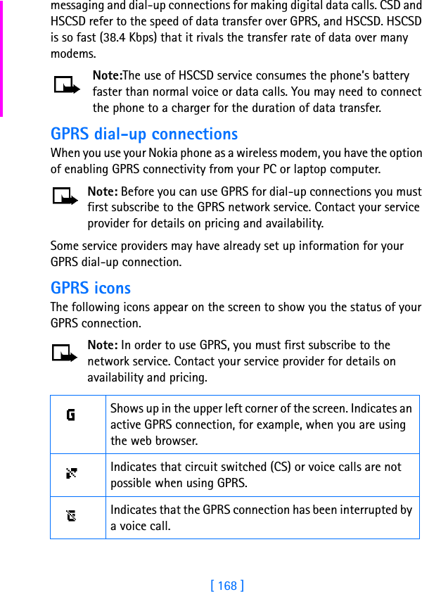 [ 168 ]messaging and dial-up connections for making digital data calls. CSD and HSCSD refer to the speed of data transfer over GPRS, and HSCSD. HSCSD is so fast (38.4 Kbps) that it rivals the transfer rate of data over many modems. Note:The use of HSCSD service consumes the phone’s battery faster than normal voice or data calls. You may need to connect the phone to a charger for the duration of data transfer.GPRS dial-up connectionsWhen you use your Nokia phone as a wireless modem, you have the option of enabling GPRS connectivity from your PC or laptop computer. Note: Before you can use GPRS for dial-up connections you must first subscribe to the GPRS network service. Contact your service provider for details on pricing and availability.Some service providers may have already set up information for your GPRS dial-up connection. GPRS iconsThe following icons appear on the screen to show you the status of your GPRS connection.Note: In order to use GPRS, you must first subscribe to the network service. Contact your service provider for details on availability and pricing.Shows up in the upper left corner of the screen. Indicates an active GPRS connection, for example, when you are using the web browser.Indicates that circuit switched (CS) or voice calls are not possible when using GPRS.Indicates that the GPRS connection has been interrupted by a voice call.
