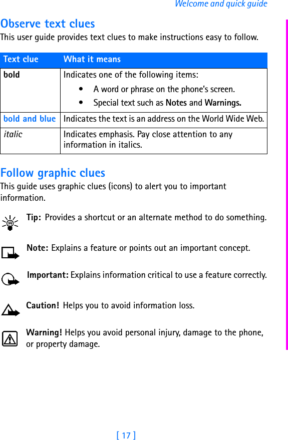 [ 17 ]Welcome and quick guideObserve text cluesThis user guide provides text clues to make instructions easy to follow.Follow graphic cluesThis guide uses graphic clues (icons) to alert you to important information.Tip: Provides a shortcut or an alternate method to do something.Note: Explains a feature or points out an important concept.Important: Explains information critical to use a feature correctly.Caution!  Helps you to avoid information loss.Warning! Helps you avoid personal injury, damage to the phone, or property damage.Text clue What it meansbold Indicates one of the following items:• A word or phrase on the phone’s screen.• Special text such as Notes and Warnings.bold and blue Indicates the text is an address on the World Wide Web.italic Indicates emphasis. Pay close attention to any information in italics. 