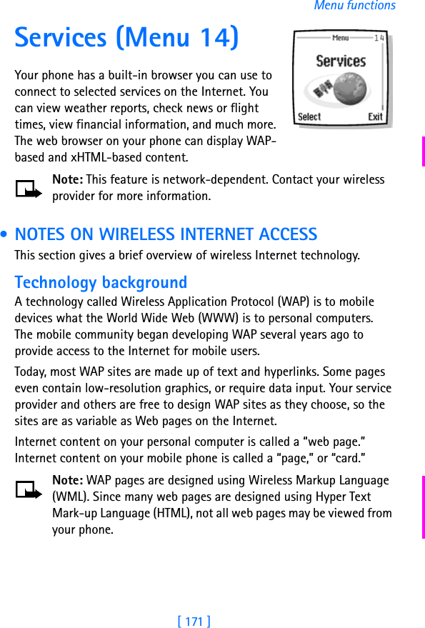 [ 171 ]Menu functionsServices (Menu 14)Your phone has a built-in browser you can use to connect to selected services on the Internet. You can view weather reports, check news or flight times, view financial information, and much more. The web browser on your phone can display WAP-based and xHTML-based content.Note: This feature is network-dependent. Contact your wireless provider for more information. • NOTES ON WIRELESS INTERNET ACCESSThis section gives a brief overview of wireless Internet technology.Technology backgroundA technology called Wireless Application Protocol (WAP) is to mobile devices what the World Wide Web (WWW) is to personal computers. The mobile community began developing WAP several years ago to provide access to the Internet for mobile users.Today, most WAP sites are made up of text and hyperlinks. Some pages even contain low-resolution graphics, or require data input. Your service provider and others are free to design WAP sites as they choose, so the sites are as variable as Web pages on the Internet.Internet content on your personal computer is called a “web page.” Internet content on your mobile phone is called a “page,” or “card.” Note: WAP pages are designed using Wireless Markup Language (WML). Since many web pages are designed using Hyper Text Mark-up Language (HTML), not all web pages may be viewed from your phone.