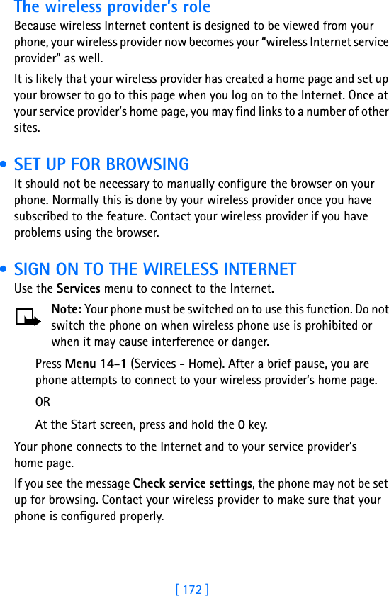 [ 172 ]The wireless provider’s roleBecause wireless Internet content is designed to be viewed from your phone, your wireless provider now becomes your “wireless Internet service provider” as well.It is likely that your wireless provider has created a home page and set up your browser to go to this page when you log on to the Internet. Once at your service provider’s home page, you may find links to a number of other sites. • SET UP FOR BROWSINGIt should not be necessary to manually configure the browser on your phone. Normally this is done by your wireless provider once you have subscribed to the feature. Contact your wireless provider if you have problems using the browser. • SIGN ON TO THE WIRELESS INTERNETUse the Services menu to connect to the Internet.Note: Your phone must be switched on to use this function. Do not switch the phone on when wireless phone use is prohibited or when it may cause interference or danger.Press Menu 14-1 (Services - Home). After a brief pause, you are phone attempts to connect to your wireless provider’s home page.ORAt the Start screen, press and hold the 0 key.Your phone connects to the Internet and to your service provider’s home page.If you see the message Check service settings, the phone may not be set up for browsing. Contact your wireless provider to make sure that your phone is configured properly.