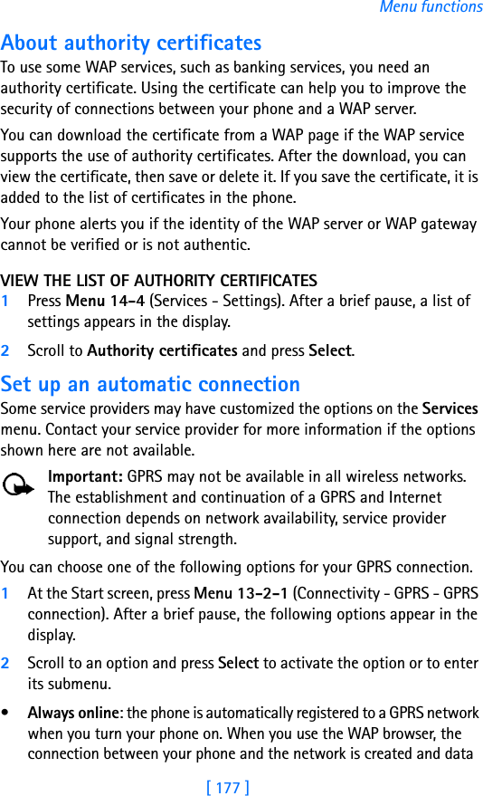 [ 177 ]Menu functionsAbout authority certificatesTo use some WAP services, such as banking services, you need an authority certificate. Using the certificate can help you to improve the security of connections between your phone and a WAP server.You can download the certificate from a WAP page if the WAP service supports the use of authority certificates. After the download, you can view the certificate, then save or delete it. If you save the certificate, it is added to the list of certificates in the phone.Your phone alerts you if the identity of the WAP server or WAP gateway cannot be verified or is not authentic.VIEW THE LIST OF AUTHORITY CERTIFICATES1Press Menu 14-4 (Services - Settings). After a brief pause, a list of settings appears in the display.2Scroll to Authority certificates and press Select.Set up an automatic connectionSome service providers may have customized the options on the Services menu. Contact your service provider for more information if the options shown here are not available.Important: GPRS may not be available in all wireless networks. The establishment and continuation of a GPRS and Internet connection depends on network availability, service provider support, and signal strength.You can choose one of the following options for your GPRS connection.1At the Start screen, press Menu 13-2-1 (Connectivity - GPRS - GPRS connection). After a brief pause, the following options appear in the display.2Scroll to an option and press Select to activate the option or to enter its submenu.•Always online: the phone is automatically registered to a GPRS network when you turn your phone on. When you use the WAP browser, the connection between your phone and the network is created and data 