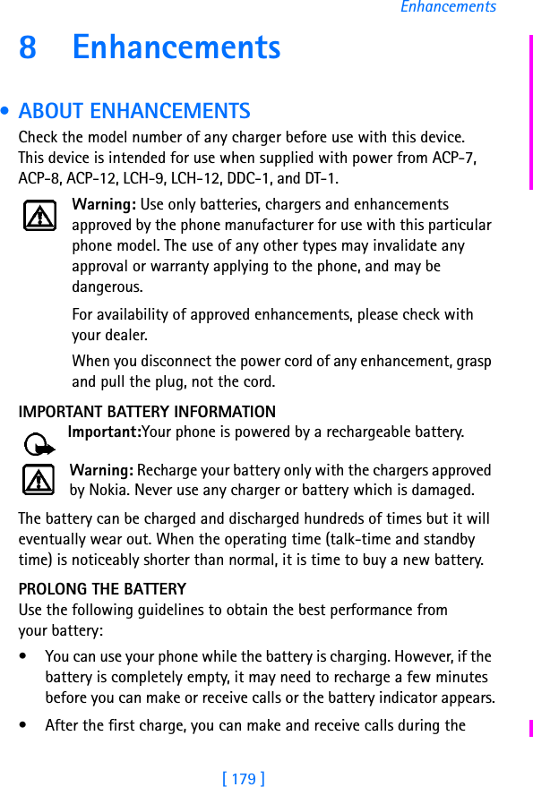 [ 179 ]Enhancements8 Enhancements • ABOUT ENHANCEMENTSCheck the model number of any charger before use with this device. This device is intended for use when supplied with power from ACP-7, ACP-8, ACP-12, LCH-9, LCH-12, DDC-1, and DT-1.Warning: Use only batteries, chargers and enhancements approved by the phone manufacturer for use with this particular phone model. The use of any other types may invalidate any approval or warranty applying to the phone, and may be dangerous.For availability of approved enhancements, please check with your dealer.When you disconnect the power cord of any enhancement, grasp and pull the plug, not the cord.IMPORTANT BATTERY INFORMATIONImportant:Your phone is powered by a rechargeable battery.Warning: Recharge your battery only with the chargers approved by Nokia. Never use any charger or battery which is damaged.The battery can be charged and discharged hundreds of times but it will eventually wear out. When the operating time (talk-time and standby time) is noticeably shorter than normal, it is time to buy a new battery.PROLONG THE BATTERYUse the following guidelines to obtain the best performance from your battery:• You can use your phone while the battery is charging. However, if the battery is completely empty, it may need to recharge a few minutes before you can make or receive calls or the battery indicator appears.• After the first charge, you can make and receive calls during the 
