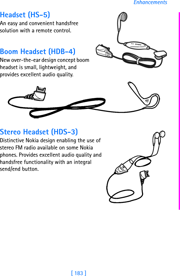 [ 183 ]EnhancementsHeadset (HS-5)An easy and convenient handsfree solution with a remote control. Boom Headset (HDB-4)New over-the-ear design concept boom headset is small, lightweight, and provides excellent audio quality.Stereo Headset (HDS-3)Distinctive Nokia design enabling the use of stereo FM radio available on some Nokia phones. Provides excellent audio quality and handsfree functionality with an integral send/end button.