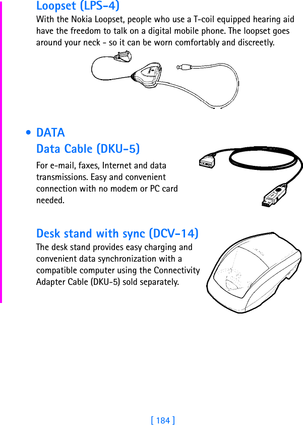 [ 184 ]Loopset (LPS-4)With the Nokia Loopset, people who use a T-coil equipped hearing aid have the freedom to talk on a digital mobile phone. The loopset goes around your neck - so it can be worn comfortably and discreetly. • DATAData Cable (DKU-5)For e-mail, faxes, Internet and data transmissions. Easy and convenient connection with no modem or PC card needed.Desk stand with sync (DCV-14)The desk stand provides easy charging and convenient data synchronization with a compatible computer using the Connectivity Adapter Cable (DKU-5) sold separately.
