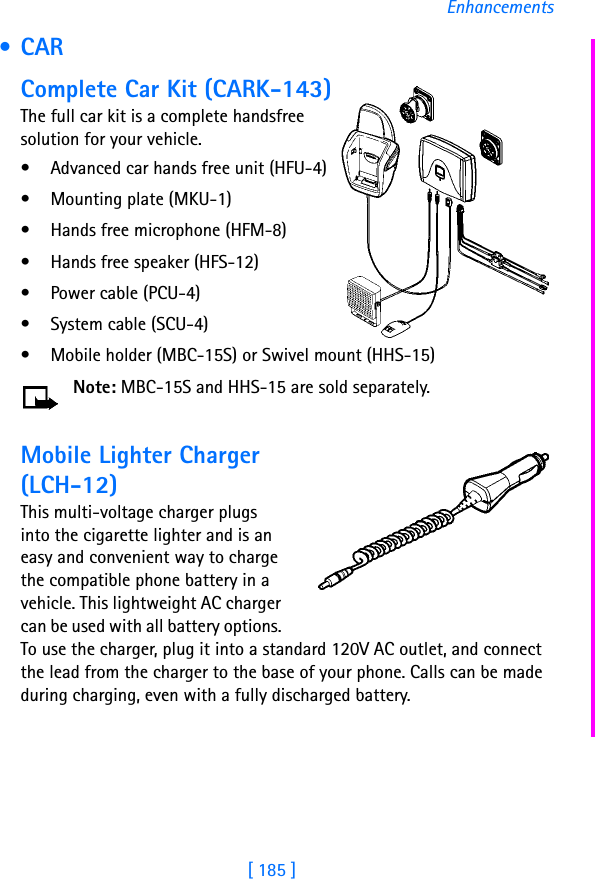 [ 185 ]Enhancements • CARComplete Car Kit (CARK-143)The full car kit is a complete handsfree solution for your vehicle.• Advanced car hands free unit (HFU-4)• Mounting plate (MKU-1)• Hands free microphone (HFM-8)• Hands free speaker (HFS-12)• Power cable (PCU-4)• System cable (SCU-4)• Mobile holder (MBC-15S) or Swivel mount (HHS-15)Note: MBC-15S and HHS-15 are sold separately.Mobile Lighter Charger (LCH-12)This multi-voltage charger plugs into the cigarette lighter and is an easy and convenient way to charge the compatible phone battery in a vehicle. This lightweight AC charger can be used with all battery options. To use the charger, plug it into a standard 120V AC outlet, and connect the lead from the charger to the base of your phone. Calls can be made during charging, even with a fully discharged battery.
