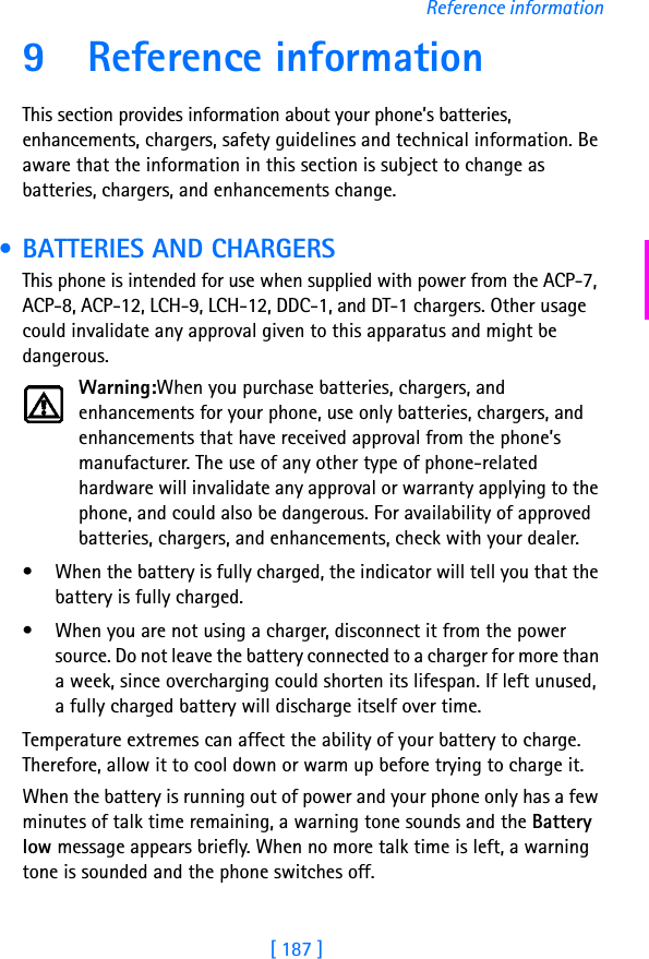 [ 187 ]Reference information9 Reference informationThis section provides information about your phone’s batteries, enhancements, chargers, safety guidelines and technical information. Be aware that the information in this section is subject to change as batteries, chargers, and enhancements change. • BATTERIES AND CHARGERSThis phone is intended for use when supplied with power from the ACP-7, ACP-8, ACP-12, LCH-9, LCH-12, DDC-1, and DT-1 chargers. Other usage could invalidate any approval given to this apparatus and might be dangerous.Warning:When you purchase batteries, chargers, and enhancements for your phone, use only batteries, chargers, and enhancements that have received approval from the phone’s manufacturer. The use of any other type of phone-related hardware will invalidate any approval or warranty applying to the phone, and could also be dangerous. For availability of approved batteries, chargers, and enhancements, check with your dealer.• When the battery is fully charged, the indicator will tell you that the battery is fully charged.• When you are not using a charger, disconnect it from the power source. Do not leave the battery connected to a charger for more than a week, since overcharging could shorten its lifespan. If left unused, a fully charged battery will discharge itself over time.Temperature extremes can affect the ability of your battery to charge. Therefore, allow it to cool down or warm up before trying to charge it.When the battery is running out of power and your phone only has a few minutes of talk time remaining, a warning tone sounds and the Battery low message appears briefly. When no more talk time is left, a warning tone is sounded and the phone switches off.