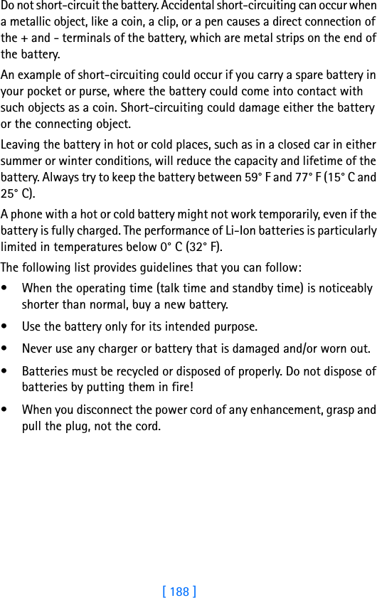 [ 188 ]Do not short-circuit the battery. Accidental short-circuiting can occur when a metallic object, like a coin, a clip, or a pen causes a direct connection of the + and - terminals of the battery, which are metal strips on the end of the battery.An example of short-circuiting could occur if you carry a spare battery in your pocket or purse, where the battery could come into contact with such objects as a coin. Short-circuiting could damage either the battery or the connecting object.Leaving the battery in hot or cold places, such as in a closed car in either summer or winter conditions, will reduce the capacity and lifetime of the battery. Always try to keep the battery between 59° F and 77° F (15° C and 25° C).A phone with a hot or cold battery might not work temporarily, even if the battery is fully charged. The performance of Li-Ion batteries is particularly limited in temperatures below 0° C (32° F).The following list provides guidelines that you can follow:• When the operating time (talk time and standby time) is noticeably shorter than normal, buy a new battery.• Use the battery only for its intended purpose.• Never use any charger or battery that is damaged and/or worn out.• Batteries must be recycled or disposed of properly. Do not dispose of batteries by putting them in fire!• When you disconnect the power cord of any enhancement, grasp and pull the plug, not the cord.