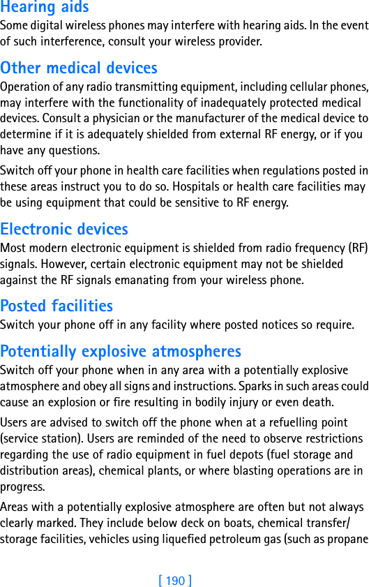 [ 190 ]Hearing aidsSome digital wireless phones may interfere with hearing aids. In the event of such interference, consult your wireless provider.Other medical devicesOperation of any radio transmitting equipment, including cellular phones, may interfere with the functionality of inadequately protected medical devices. Consult a physician or the manufacturer of the medical device to determine if it is adequately shielded from external RF energy, or if you have any questions.Switch off your phone in health care facilities when regulations posted in these areas instruct you to do so. Hospitals or health care facilities may be using equipment that could be sensitive to RF energy.Electronic devicesMost modern electronic equipment is shielded from radio frequency (RF) signals. However, certain electronic equipment may not be shielded against the RF signals emanating from your wireless phone.Posted facilitiesSwitch your phone off in any facility where posted notices so require.Potentially explosive atmospheresSwitch off your phone when in any area with a potentially explosive atmosphere and obey all signs and instructions. Sparks in such areas could cause an explosion or fire resulting in bodily injury or even death.Users are advised to switch off the phone when at a refuelling point (service station). Users are reminded of the need to observe restrictions regarding the use of radio equipment in fuel depots (fuel storage and distribution areas), chemical plants, or where blasting operations are in progress.Areas with a potentially explosive atmosphere are often but not always clearly marked. They include below deck on boats, chemical transfer/storage facilities, vehicles using liquefied petroleum gas (such as propane 