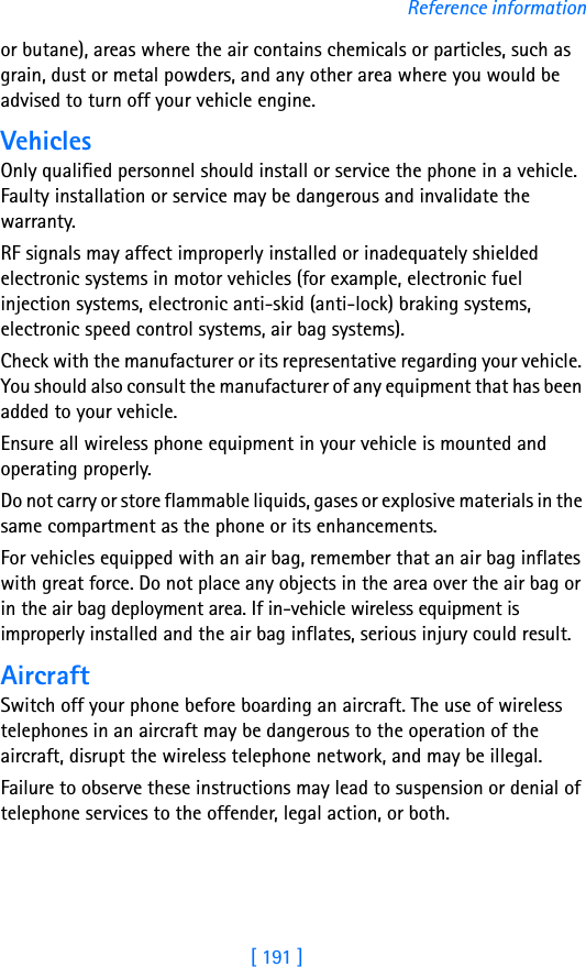 [ 191 ]Reference informationor butane), areas where the air contains chemicals or particles, such as grain, dust or metal powders, and any other area where you would be advised to turn off your vehicle engine.VehiclesOnly qualified personnel should install or service the phone in a vehicle. Faulty installation or service may be dangerous and invalidate the warranty.RF signals may affect improperly installed or inadequately shielded electronic systems in motor vehicles (for example, electronic fuel injection systems, electronic anti-skid (anti-lock) braking systems, electronic speed control systems, air bag systems).Check with the manufacturer or its representative regarding your vehicle. You should also consult the manufacturer of any equipment that has been added to your vehicle.Ensure all wireless phone equipment in your vehicle is mounted and operating properly.Do not carry or store flammable liquids, gases or explosive materials in the same compartment as the phone or its enhancements.For vehicles equipped with an air bag, remember that an air bag inflates with great force. Do not place any objects in the area over the air bag or in the air bag deployment area. If in-vehicle wireless equipment is improperly installed and the air bag inflates, serious injury could result.AircraftSwitch off your phone before boarding an aircraft. The use of wireless telephones in an aircraft may be dangerous to the operation of the aircraft, disrupt the wireless telephone network, and may be illegal.Failure to observe these instructions may lead to suspension or denial of telephone services to the offender, legal action, or both.