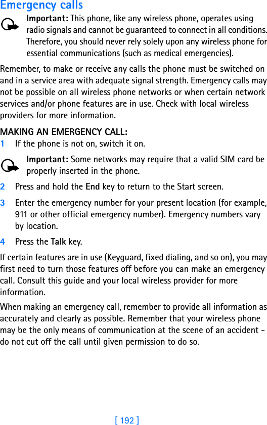 [ 192 ]Emergency callsImportant: This phone, like any wireless phone, operates using radio signals and cannot be guaranteed to connect in all conditions. Therefore, you should never rely solely upon any wireless phone for essential communications (such as medical emergencies).Remember, to make or receive any calls the phone must be switched on and in a service area with adequate signal strength. Emergency calls may not be possible on all wireless phone networks or when certain network services and/or phone features are in use. Check with local wireless providers for more information.MAKING AN EMERGENCY CALL:1If the phone is not on, switch it on.Important: Some networks may require that a valid SIM card be properly inserted in the phone.2Press and hold the End key to return to the Start screen.3Enter the emergency number for your present location (for example, 911 or other official emergency number). Emergency numbers vary by location.4Press the Talk key.If certain features are in use (Keyguard, fixed dialing, and so on), you may first need to turn those features off before you can make an emergency call. Consult this guide and your local wireless provider for more information.When making an emergency call, remember to provide all information as accurately and clearly as possible. Remember that your wireless phone may be the only means of communication at the scene of an accident - do not cut off the call until given permission to do so.