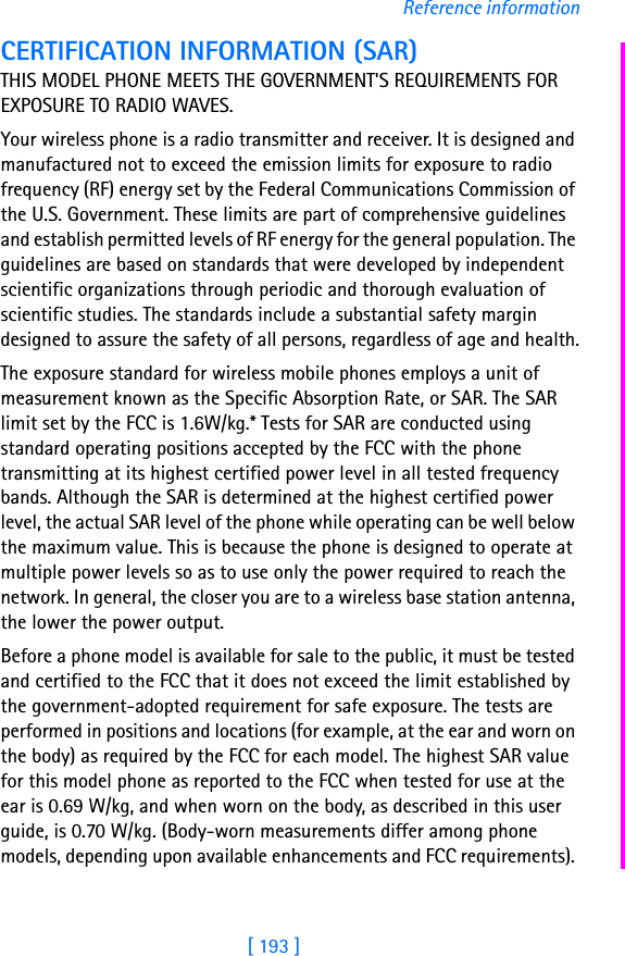 [ 193 ]Reference informationCERTIFICATION INFORMATION (SAR)THIS MODEL PHONE MEETS THE GOVERNMENT&apos;S REQUIREMENTS FOR EXPOSURE TO RADIO WAVES.Your wireless phone is a radio transmitter and receiver. It is designed and manufactured not to exceed the emission limits for exposure to radio frequency (RF) energy set by the Federal Communications Commission of the U.S. Government. These limits are part of comprehensive guidelines and establish permitted levels of RF energy for the general population. The guidelines are based on standards that were developed by independent scientific organizations through periodic and thorough evaluation of scientific studies. The standards include a substantial safety margin designed to assure the safety of all persons, regardless of age and health.The exposure standard for wireless mobile phones employs a unit of measurement known as the Specific Absorption Rate, or SAR. The SAR limit set by the FCC is 1.6W/kg.* Tests for SAR are conducted using standard operating positions accepted by the FCC with the phone transmitting at its highest certified power level in all tested frequency bands. Although the SAR is determined at the highest certified power level, the actual SAR level of the phone while operating can be well below the maximum value. This is because the phone is designed to operate at multiple power levels so as to use only the power required to reach the network. In general, the closer you are to a wireless base station antenna, the lower the power output. Before a phone model is available for sale to the public, it must be tested and certified to the FCC that it does not exceed the limit established by the government-adopted requirement for safe exposure. The tests are performed in positions and locations (for example, at the ear and worn on the body) as required by the FCC for each model. The highest SAR value for this model phone as reported to the FCC when tested for use at the ear is 0.69 W/kg, and when worn on the body, as described in this user guide, is 0.70 W/kg. (Body-worn measurements differ among phone models, depending upon available enhancements and FCC requirements). 