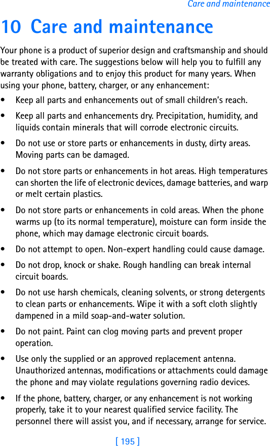 [ 195 ]Care and maintenance10 Care and maintenanceYour phone is a product of superior design and craftsmanship and should be treated with care. The suggestions below will help you to fulfill any warranty obligations and to enjoy this product for many years. When using your phone, battery, charger, or any enhancement:• Keep all parts and enhancements out of small children’s reach.• Keep all parts and enhancements dry. Precipitation, humidity, and liquids contain minerals that will corrode electronic circuits.• Do not use or store parts or enhancements in dusty, dirty areas. Moving parts can be damaged.• Do not store parts or enhancements in hot areas. High temperatures can shorten the life of electronic devices, damage batteries, and warp or melt certain plastics.• Do not store parts or enhancements in cold areas. When the phone warms up (to its normal temperature), moisture can form inside the phone, which may damage electronic circuit boards.• Do not attempt to open. Non-expert handling could cause damage.• Do not drop, knock or shake. Rough handling can break internal circuit boards.• Do not use harsh chemicals, cleaning solvents, or strong detergents to clean parts or enhancements. Wipe it with a soft cloth slightly dampened in a mild soap-and-water solution.• Do not paint. Paint can clog moving parts and prevent proper operation.• Use only the supplied or an approved replacement antenna. Unauthorized antennas, modifications or attachments could damage the phone and may violate regulations governing radio devices.• If the phone, battery, charger, or any enhancement is not working properly, take it to your nearest qualified service facility. The personnel there will assist you, and if necessary, arrange for service.