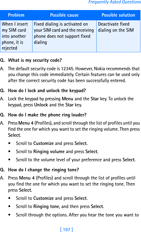 [ 197 ]Frequently Asked QuestionsQ. What is my security code?A. The default security code is 12345. However, Nokia recommends that you change this code immediately. Certain features can be used only after the correct security code has been successfully entered.Q. How do I lock and unlock the keypad?A. Lock the keypad by pressing Menu and the Star key. To unlock the keypad, press Unlock and the Star key.Q. How do I make the phone ring louder?A. Press Menu 4 (Profiles), and scroll through the list of profiles until you find the one for which you want to set the ringing volume. Then press Select.• Scroll to Customize and press Select.• Scroll to Ringing volume and press Select.• Scroll to the volume level of your preference and press Select.Q. How do I change the ringing tone?A. Press Menu 4 (Profiles) and scroll through the list of profiles until you find the one for which you want to set the ringing tone. Then press Select.• Scroll to Customize and press Select.• Scroll to Ringing tone, and then press Select. • Scroll through the options. After you hear the tone you want to When I insert my SIM card into another phone, it is rejectedFixed dialing is activated on your SIM card and the receiving phone does not support fixed dialingDeactivate fixed dialing on the SIMProblem Possible cause Possible solution